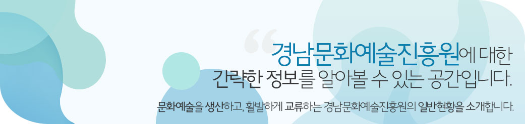 경남문화예술진흥원에 대한 간략한 정보를 알아볼 수 있는 공간입니다. 문화예술을 생산하고, 활발하게 교류하는 경남문화예술진흥원의 일반현황을 소개합니다.